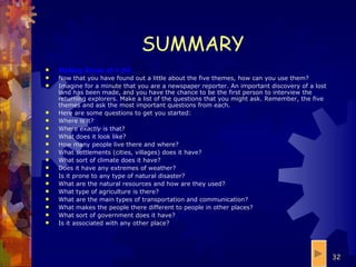 SUMMARY Making Sense of it All Now that you have found out a little about the five themes, how can you use them? Imagine for a minute that you are a newspaper reporter. An important discovery of a lost land has been made, and you have the chance to be the first person to interview the returning explorers. Make a list of the questions that you might ask. Remember, the five themes and ask the most important questions from each. Here are some questions to get you started: Where is it?  Where  exactly  is that?  What does it look like?  How many people live there and where?  What settlements (cities, villages) does it have?  What sort of climate does it have?  Does it have any extremes of weather?  Is it prone to any type of natural disaster?  What are the natural resources and how are they used?  What type of agriculture is there?  What are the main types of transportation and communication?  What makes the people there different to people in other places?  What sort of government does it have?  Is it associated with any other place?  