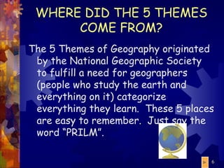 WHERE DID THE 5 THEMES COME FROM? The 5 Themes of Geography originated by the National Geographic Society to fulfill a need for geographers (people who study the earth and everything on it) categorize everything they learn.  These 5 places are easy to remember.  Just say the word “PRILM”. 