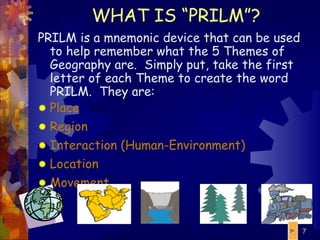 WHAT IS “PRILM”? PRILM is a mnemonic device that can be used to help remember what the 5 Themes of Geography are.  Simply put, take the first letter of each Theme to create the word PRILM.  They are: P lace R egion I nteraction (Human-Environment) L ocation M ovement 