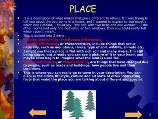 PLACE  It is a description of what makes that place different to others. If I was trying to tell you about the bedrooms in a house, and I wanted to explain to you exactly which one I meant, I could say, "the one with two beds and one window". If the other rooms had only one bed each, or two windows, then you could easily tell which room I meant. This is divided into 2 parts:  Physical Differences  and Human Differences Physical differences , or  characteristics , include things that occur naturally, such as mountains, rivers, type of soil, wildlife, climate etc. I might say that a place is flat with rich soil and many rivers. I'm still being vague, but already you can see a picture of it in your head, and maybe even begin to imagine what the land is used for. Human differences , or  characteristics , are things that have changed due to people, such as roads and buildings, how people live and their traditions. This is where you can really go to town in your description. You can discuss the cities, lifestyle, culture and all sorts of other interesting facts that make the place you are talking about different and special. 