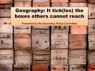Geography: It tick(les) the boxes others cannot reach Presented by the Secondary Phase Committee Image: Peter Boden 