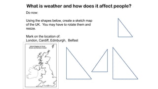 What is weather and how does it affect people?
Do now:
Using the shapes below, create a sketch map
of the UK. You may have to rotate them and
resize.
Mark on the location of:
London, Cardiff, Edinburgh, Belfast
 