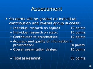 Assessment
   Students will be graded on individual
    contribution and overall group success:
    • Individual research on region:         10 points
    • Individual research on state:          10 points
    • Contribution to presentation:          10 points
    • Accuracy and quality of information   in
      presentation:                         10 points
    • Overall presentation design:           10 points

    • Total assessment:                     50 points
 