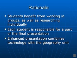 Rationale
   Students benefit from working in
    groups, as well as researching
    individually
   Each student is responsible for a part
    of the final presentation
   Enhanced presentation combines
    technology with the geography unit
 