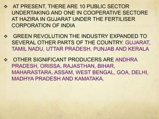    AT PRESENT, THERE ARE 10 PUBLIC SECTOR
    UNDERTAKING AND ONE IN COOPERATIVE SECTORE
    AT HAZIRA IN GUJARAT UNDER THE FERTILISER
    CORPORATION OF INDIA

    GREEN REVOLUTION THE INDUSTRY EXPANDED TO
    SEVERAL OTHER PARTS OF THE COUNTRY. GUJARAT,
    TAMIL NADU, UTTAR PRADESH, PUNJAB AND KERALA

   OTHER SIGNIFICANT PRODUCERS ARE ANDHRA
    PRADESH, ORISSA, RAJASTHAN, BIHAR,
    MAHARASTARA, ASSAM, WEST BENGAL, GOA, DELHI,
    MADHYA PRADESH AND KAMATAKA.
 