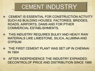    CEMENT IS ESSENTIAL FOR CONSTRUCTION ACTIVITY
    SUCH AS BUILDING HOUSES, FACTORIES, BRIDGES,
    ROADS, AIRPORTS, DAMS AND FOR PTHER
    COMMERCIAL ESTABLISHMENTS.

   THIS INDUSTRY REQUIRES BULKY AND HEAVY RAW
    MATERIALS LIKE LIMESTONE, SILICA, ALUMINA AND
    GYPSUM

    THE FIRST CEMENT PLANT WAS SET UP IN CHENNAI
    IN 1904

   AFTER INDEPENDENCE THE INDUSTRY EXPANDED.
    DECONTROLOF PRICE AND DISTRIBUTION SINCE 1989
 