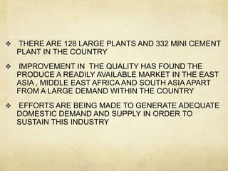    THERE ARE 128 LARGE PLANTS AND 332 MINI CEMENT
    PLANT IN THE COUNTRY
   IMPROVEMENT IN THE QUALITY HAS FOUND THE
    PRODUCE A READILY AVAILABLE MARKET IN THE EAST
    ASIA , MIDDLE EAST AFRICA AND SOUTH ASIA APART
    FROM A LARGE DEMAND WITHIN THE COUNTRY
   EFFORTS ARE BEING MADE TO GENERATE ADEQUATE
    DOMESTIC DEMAND AND SUPPLY IN ORDER TO
    SUSTAIN THIS INDUSTRY
 