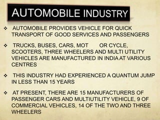    AUTOMOBILE PROVIDES VEHICLE FOR QUICK
    TRANSPORT OF GOOD SERVICES AND PASSENGERS

   TRUCKS, BUSES, CARS, MOT   OR CYCLE,
    SCOOTERS, THREE WHEELERS AND MULTI UTILITY
    VEHICLES ARE MANUFACTURED IN INDIA AT VARIOUS
    CENTRES

    THIS INDUSTRY HAD EXPERIENCED A QUANTUM JUMP
    IN LESS THAN 15 YEARS

   AT PRESENT, THERE ARE 15 MANUFACTURERS OF
    PASSENGER CARS AND MULTIUTILITY VEHICLE, 9 OF
    COMMERCIAL VEHICLES, 14 OF THE TWO AND THREE
    WHEELERS
 