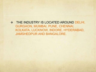     THE INDUSTRY IS LOCATED AROUND DELHI,
    GURGAON, MUMBAI, PUNE, CHENNAI,
    KOLKATA, LUCKNOW, INDORE, HYDERABAD,
    JAMSHEDPUR AND BANGALORE.
 