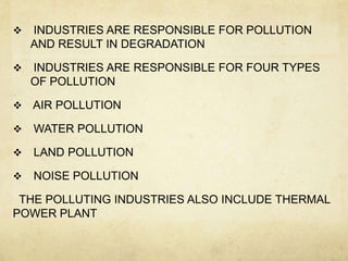    INDUSTRIES ARE RESPONSIBLE FOR POLLUTION
    AND RESULT IN DEGRADATION

   INDUSTRIES ARE RESPONSIBLE FOR FOUR TYPES
    OF POLLUTION

   AIR POLLUTION

   WATER POLLUTION

   LAND POLLUTION

   NOISE POLLUTION

 THE POLLUTING INDUSTRIES ALSO INCLUDE THERMAL
POWER PLANT
 