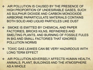    AIR POLLUTION IS CAUSED BY THE PRESENCE OF
    HIGH PROPORTION OF UNDESIRABLE GASES, SUCH
    AS SULPHUR DIOXIDE AND CARBON MONOOXIDE
    AIRBORNE PAPARTICULATE MATERIALS CONTAINS
    BOTH SOLID AND LIQUID PARTICLES LIKE DUST

    SMOKE IS EMITTED BY CHEMICAL AND PAPER
    FACTORIES, BRICKS KILNS, REFINERIES AND
    SMELTING PLANTS, AND BURNING OF FOSSILE FULES
    IN BIG AND SMALL FACTORIES THAT IGNORES
    POLLUTION NORMS

   TOXIC GAS LEAKES CAN BE VERY HAZARDOUS WITH
    LONG TERM EFFECT

   AIR POLLUTION ADVERSELY AFFECTS HUMAN HEALTH,
    ANIMALS, PLANT, BUILDINGS AND THE ATMOSPHERE
    AS A WHOLE
 