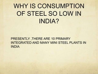WHY IS CONSUMPTION
  OF STEEL SO LOW IN
        INDIA?

PRESENTLY ,THERE ARE 10 PRIMARY
INTEGRATED AND MANY MINI STEEL PLANTS IN
INDIA
 