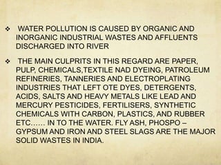     WATER POLLUTION IS CAUSED BY ORGANIC AND
    INORGANIC INDUSTRIAL WASTES AND AFFLUENTS
    DISCHARGED INTO RIVER

    THE MAIN CULPRITS IN THIS REGARD ARE PAPER,
    PULP, CHEMICALS,TEXTILE NAD DYEING, PATROLEUM
    REFINERIES, TANNERIES AND ELECTROPLATING
    INDUSTRIES THAT LEFT OTE DYES, DETERGENTS,
    ACIDS, SALTS AND HEAVY METALS LIKE LEAD AND
    MERCURY PESTICIDES, FERTILISERS, SYNTHETIC
    CHEMICALS WITH CARBON, PLASTICS, AND RUBBER
    ETC…… IN TO THE WATER. FLY ASH, PHOSPO –
    GYPSUM AND IRON AND STEEL SLAGS ARE THE MAJOR
    SOLID WASTES IN INDIA.
 