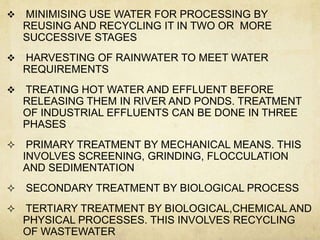    MINIMISING USE WATER FOR PROCESSING BY
    REUSING AND RECYCLING IT IN TWO OR MORE
    SUCCESSIVE STAGES
   HARVESTING OF RAINWATER TO MEET WATER
    REQUIREMENTS
   TREATING HOT WATER AND EFFLUENT BEFORE
    RELEASING THEM IN RIVER AND PONDS. TREATMENT
    OF INDUSTRIAL EFFLUENTS CAN BE DONE IN THREE
    PHASES
    PRIMARY TREATMENT BY MECHANICAL MEANS. THIS
    INVOLVES SCREENING, GRINDING, FLOCCULATION
    AND SEDIMENTATION
   SECONDARY TREATMENT BY BIOLOGICAL PROCESS
   TERTIARY TREATMENT BY BIOLOGICAL,CHEMICAL AND
    PHYSICAL PROCESSES. THIS INVOLVES RECYCLING
    OF WASTEWATER
 