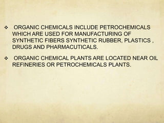    ORGANIC CHEMICALS INCLUDE PETROCHEMICALS
    WHICH ARE USED FOR MANUFACTURING OF
    SYNTHETIC FIBERS SYNTHETIC RUBBER, PLASTICS ,
    DRUGS AND PHARMACUTICALS.

   ORGANIC CHEMICAL PLANTS ARE LOCATED NEAR OIL
    REFINERIES OR PETROCHEMICALS PLANTS.
 