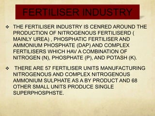 FERTILISER INDUSTRY
 THE FERTILISER INDUSTRY IS CENRED AROUND THE
    PRODUCTION OF NITROGENOUS FERTILISERD (
    MAINLY UREA) , PHOSPHATIC FERTILISER AND
    AMMONIUM PHOSPHATE (DAP) AND COMPLEX
    FERTILISERS WHICH HAV A COMBINATION OF
    NITROGEN (N), PHOSPHATE (P), AND POTASH (K).

   THERE ARE 57 FERTILISER UNITS MANUFACTURING
    NITROGENOUS AND COMPLEX NITROGENOUS
    AMMONIUM SULPHATE AS A BY PRODUCT AND 68
    OTHER SMALL UNITS PRODUCE SINGLE
    SUPERPHOSPHSTE.
 