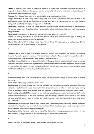 3
Element: A substance that cannot be chemically separated or broken down into other substances. All matter is
composed of elements. Carbon and oxygen are examples of elements, but carbon dioxide is not an element because it
can be broken down into carbon and oxygen.
Emissions: The release of a gas (such as carbon dioxide) or other substance into the air.
Energy: The ability to do work. Energy comes in many forms, such as heat, light, motion, and electricity. Most of the
world's energy comes from burning fossil fuels to produce heat, which can then be converted into other forms of
energy, such as motion (for example, driving a car) or electricity.
Energy audit: The process of inspecting a home, workplace, or other building in order to find ways to use less energy.
For example, people might find places where they can seal cracks around windows to prevent heat from escaping
during the winter.
Energy vampire: An appliance or device that uses electricity even when it is turned off.
Erosion: The wearing down of land by wind or water. Erosion can be made worse by certain types of farming and
logging, road building, and clearing land for development.
Ethanol: A type of alcohol that can be produced from different forms of biomass, such as agricultural crops. Ethanol
can be burned as a fuel, often by blending it with gasoline.
F
Fluorinated gas: A group of powerful greenhouse gases that can stay in the atmosphere for hundreds to thousands
of years. Fluorinated gases are manmade; they do not occur naturally. They are used in refrigeration and air-
conditioning systems, fire extinguishers, foam products, and other products.
Fossil fuel: A type of fuel that forms deep within the Earth. Examples of fossil fuels include coal, oil, and natural gas.
Fossil fuels are created over millions of years as dead plant and animal material becomes trapped and buried in layers
of rock, and heat and pressure transform this material into a fuel. All fossil fuels contain carbon, and when people
burn these fuels to produce energy, they create carbon dioxide.
G
Geothermal energy: Heat from inside the Earth. People can use geothermal energy to heat buildings or produce
electricity.
Global climate: The average climate around the world.
Global warming: An increase in temperature near the surface of the Earth. Global warming has occurred inthe distant
past as the result of natural causes. However, the term is most often used to refer to recent and ongoing warming
caused by people’s activities. Global warming leads to a bigger set of changes referred to as global climate change.
Global warming potential (GWP): A measure of how much heat a substance can trap in the atmosphere. GWP can be
used to compare the effects of different greenhouse gases. For example, methane has a GWP of 21, which means
over a period of 100 years, 1 pound of methane will trap 21 times more heat than 1 pound of carbon dioxide (which
has a GWP of 1).
Greenhouse gas: Also sometimes known as “heat trapping gases,” greenhouse gases are natural or manmade gases that
trap heat in the atmosphere and contribute to the greenhouse effect. Greenhouse gases include water vapor, carbon
dioxide, methane, nitrous oxide, and fluorinated gases.
Ground water: Water that occurs below the surface of the Earth, where it occupies spaces in soil or layers of rock.
When rain falls to the ground, some of it sinks into the ground and becomes ground water.
H
Habitat: The place or environment where a plant or animal naturally lives and grows.
 