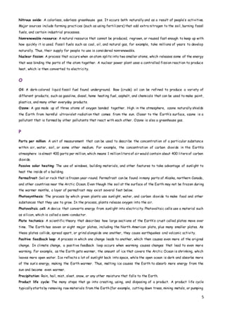 5
Nitrous oxide: A colorless, odorless greenhouse gas. It occurs both naturally and as a result of people’s activities.
Major sources include farming practices (such as using fertilizers) that add extra nitrogen to the soil, burning fossil
fuels, and certain industrial processes.
Nonrenewable resource: A natural resource that cannot be produced, regrown, or reused fast enough to keep up with
how quickly it is used. Fossil fuels such as coal, oil, and natural gas, for example, take millions of years to develop
naturally. Thus, their supply for people to use is considered nonrenewable.
Nuclear fission: A process that occurs when an atom splits into two smaller atoms, which releases some of the energy
that was binding the parts of the atom together. A nuclear power plant uses a controlled fission reaction to produce
heat, which is then converted to electricity.
O
Oil: A dark-colored liquid fossil fuel found underground. Raw (crude) oil can be refined to produce a variety of
different products, such as gasoline, diesel, home heating fuel, asphalt, and chemicals that can be used to make paint,
plastics, and many other everyday products.
Ozone: A gas made up of three atoms of oxygen bonded together. High in the atmosphere, ozone naturally shields
the Earth from harmful ultraviolet radiation that comes from the sun. Closer to the Earth’s surface, ozone is a
pollutant that is formed by other pollutants that react with each other. Ozone is also a greenhouse gas.
P
Parts per million: A unit of measurement that can be used to describe the concentration of a particular substance
within air, water, soil, or some other medium. For example, the concentration of carbon dioxide in the Earth’s
atmosphere is almost 400 parts per million, which means 1 millionliters of air would contain about 400 liters of carbon
dioxide.
Passive solar heating: The use of windows, building materials, and other features to take advantage of sunlight to
heat the inside of a building.
Permafrost: Soil or rock that is frozen year-round. Permafrost can be found inmany parts of Alaska, northern Canada,
and other countries near the Arctic Ocean. Even though the soil at the surface of the Earth may not be frozen during
the warmer months, a layer of permafrost may exist several feet below.
Photosynthesis: The process by which green plants use sunlight, water, and carbon dioxide to make food and other
substances that they use to grow. In the process, plants release oxygen into the air.
Photovoltaic cell: A device that converts energy from sunlight into electricity. Photovoltaic cells use a material such
as silicon, which is called a semi-conductor.
Plate tectonics: A scientific theory that describes how large sections of the Earth’s crust called plates move over
time. The Earth has seven or eight major plates, including the North American plate, plus many smaller plates. As
these plates collide, spread apart, or grind alongside one another, they cause earthquakes and volcanic activity.
Positive feedback loop: A process in which one change leads to another, which then causes even more of the original
change. In climate change, a positive feedback loop occurs when warming causes changes that lead to even more
warming. For example, as the Earth gets warmer, the amount of ice that covers the Arctic Ocean is shrinking, which
leaves more open water. Ice reflects a lot of sunlight back into space, while the open ocean is dark and absorbs more
of the sun’s energy, making the Earth warmer. Thus, melting ice causes the Earth to absorb more energy from the
sun and become even warmer.
Precipitation: Rain, hail, mist, sleet, snow, or any other moisture that falls to the Earth.
Product life cycle: The many steps that go into creating, using, and disposing of a product. A product life cycle
typicallystarts by removing raw materials from the Earth (for example, cutting down trees, mining metals, or pumping
 
