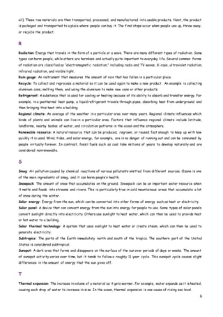 6
oil). These raw materials are then transported, processed, and manufactured into usable products. Next, the product
is packaged and transported to a place where people can buy it. The final steps occur when people use up, throw away,
or recycle the product.
R
Radiation: Energy that travels in the form of a particle or a wave. There are many different types of radiation. Some
types can harm people, while others are harmless and actuallyquite important to everyday life. Several common forms
of radiation are classified as “electromagnetic radiation,” including radio and TV waves, X-rays, ultraviolet radiation,
infrared radiation, and visible light.
Rain gauge: An instrument that measures the amount of rain that has fallen in a particular place.
Recycle: To collect and reprocess a material so it can be used again to make a new product. An example is collecting
aluminum cans, melting them, and using the aluminum to make new cans or other products.
Refrigerant: A substance that is used for cooling or heating because of its ability to absorb and transfer energy. For
example, in a geothermal heat pump, a liquid refrigerant travels through pipes, absorbing heat from underground and
then bringing this heat into a building.
Regional climate: An average of the weather in a particular area over many years. Regional climate influences which
kinds of plants and animals can live in a particular area. Factors that influence regional climate include latitude,
landforms, nearby bodies of water, and circulation patterns in the ocean and the atmosphere.
Renewable resource: A natural resource that can be produced, regrown, or reused fast enough to keep up with how
quickly it is used. Wind, tides, and solar energy, for example, are in no danger of running out and can be consumed by
people virtually forever. In contrast, fossil fuels such as coal take millions of years to develop naturally and are
considered nonrenewable.
S
Smog: Air pollution caused by chemical reactions of various pollutants emitted from different sources. Ozone is one
of the main ingredients of smog, and it can harm people’s health.
Snowpack: The amount of snow that accumulates on the ground. Snowpack can be an important water resource when
it melts and feeds into streams and rivers. This is particularly true in cold mountainous areas that accumulate a lot
of snow during the winter.
Solar energy: Energy from the sun, which can be converted into other forms of energy such as heat or electricity.
Solar panel: A device that can convert energy from the sun into energy for people to use. Some types of solar panels
convert sunlight directly into electricity. Others use sunlight to heat water, which can then be used to provide heat
or hot water to a building.
Solar thermal technology: A system that uses sunlight to heat water or create steam, which can then be used to
generate electricity.
Subtropics: The parts of the Earth immediately north and south of the tropics. The southern part of the United
States is considered subtropical.
Sunspot: A dark area that forms and disappears on the surface of the sun over periods of days or weeks. The amount
of sunspot activity varies over time, but it tends to follow a roughly 11-year cycle. This sunspot cycle causes slight
differences in the amount of energy that the sun gives off.
T
Thermal expansion: The increase involume of a material as it gets warmer. For example, water expands as it is heated,
causing each drop of water to increase in size. In the ocean, thermal expansion is one cause of rising sea level.
 