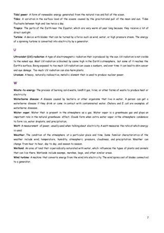 7
Tidal power: A form of renewable energy generated from the natural rise and fall of the ocean.
Tides: A variation in the surface level of the oceans caused by the gravitational pull of the moon and sun. Tides
fluctuate between high and low twice a day.
Tropics: The parts of the Earth near the Equator, which are very warm all year long because they receive a lot of
direct sunlight.
Turbine: A device with blades that can be turned by a force such as wind, water, or high pressure steam. The energy
of a spinning turbine is converted into electricity by a generator.
U
Ultraviolet (UV) radiation: A type of electromagnetic radiation that is produced by the sun. UV radiation is not visible
to the naked eye. Most UV radiation is blocked by ozone high in the Earth's atmosphere, but some of it reaches the
Earth’s surface. Being exposed to too much UV radiation can cause a sunburn, and over time it can lead to skin cancer
and eye damage. Too much UV radiation can also harm plants.
Uranium: A heavy, naturally radioactive, metallic element that is used to produce nuclear power.
W
Waste-to-energy: The process of burning solid waste, landfill gas, tires, or other forms of waste to produce heat or
electricity.
Waterborne disease: A disease caused by bacteria or other organisms that live in water. A person can get a
waterborne disease if they drink or come in contact with contaminated water. Cholera and E. coli are examples of
waterborne diseases.
Water vapor: Water that is present in the atmosphere as a gas. Water vapor is a greenhouse gas and plays an
important role in the natural greenhouse effect. Clouds form when extra water vapor in the atmosphere condenses
to form ice, water droplets, and precipitation.
Watt: A measurement of power, usuallyused when talkingabout electricity. A watt measures the rate at which energy
is used.
Weather: The condition of the atmosphere at a particular place and time. Some familiar characteristics of the
weather include wind, temperature, humidity, atmospheric pressure, cloudiness, and precipitation. Weather can
change from hour to hour, day to day, and season to season.
Wetland: An area of land that is periodically saturated with water, which influences the types of plants and animals
that can live there. Wetlands include swamps, marshes, bogs, and other similar areas.
Wind turbine: A machine that converts energy from the wind into electricity. The wind spins a set of blades connected
to a generator.
 