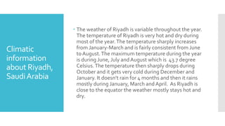 Climatic
information
about Riyadh,
SaudiArabia
 The weather of Riyadh is variable throughout the year.
The temperature of Riyadh is very hot and dry during
most of the year.The temperature sharply increases
from January-March and is fairly consistent from June
to August.The maximum temperature during the year
is during June, July and August which is 43.7 degree
Celsius.The temperature then sharply drops during
October and it gets very cold during December and
January. It doesn’t rain for 4 months and then it rains
mostly during January, March and April. As Riyadh is
close to the equator the weather mostly stays hot and
dry.
 
