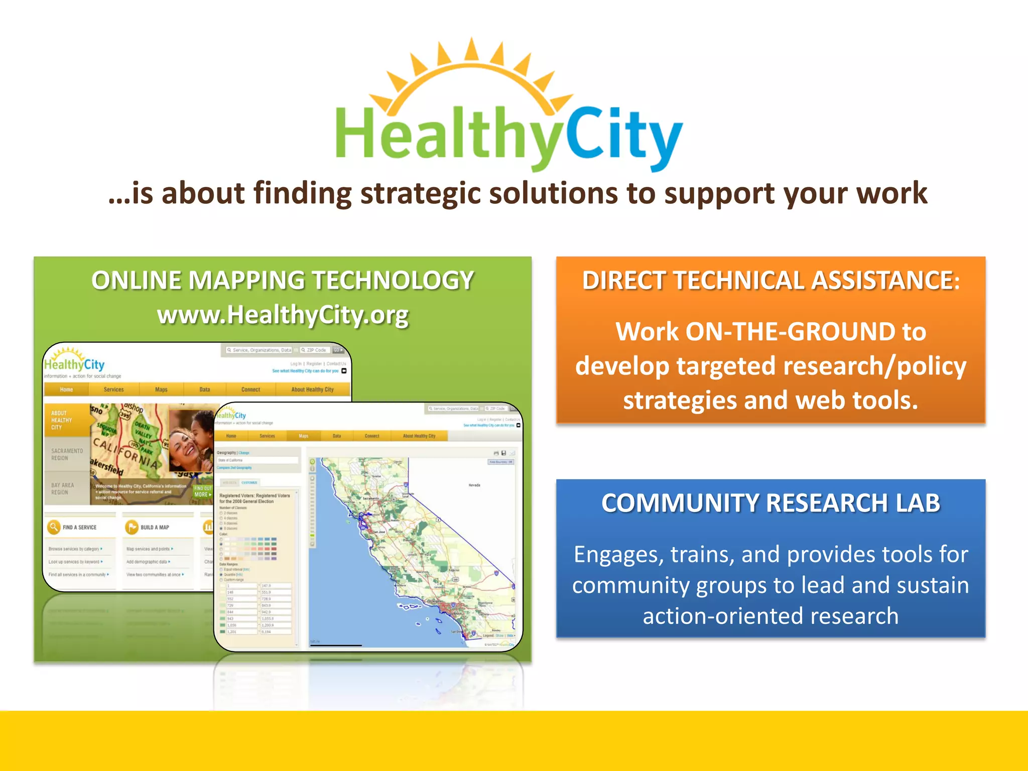 …is about finding strategic solutions to support your work
ONLINE MAPPING TECHNOLOGY DIRECT TECHNICAL ASSISTANCE:
www.HealthyCity.org
Work ON-THE-GROUND to
develop targeted research/policy
strategies and web tools.
COMMUNITY RESEARCH LAB
Engages, trains, and provides tools for
community groups to lead and sustain
action-oriented research