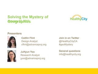 Solving the Mystery of
January 23, 2013
Geographies


Presenters
         Caitlin Flint            Join in on Twitter
         Design Analyst           @HealthyCityCA
         cflint@advanceproj.org   #geoMystery

         JuHyun Yoo               General questions
         Research Analyst         info@healthycity.org
         jyoo@advanceproj.org
 
