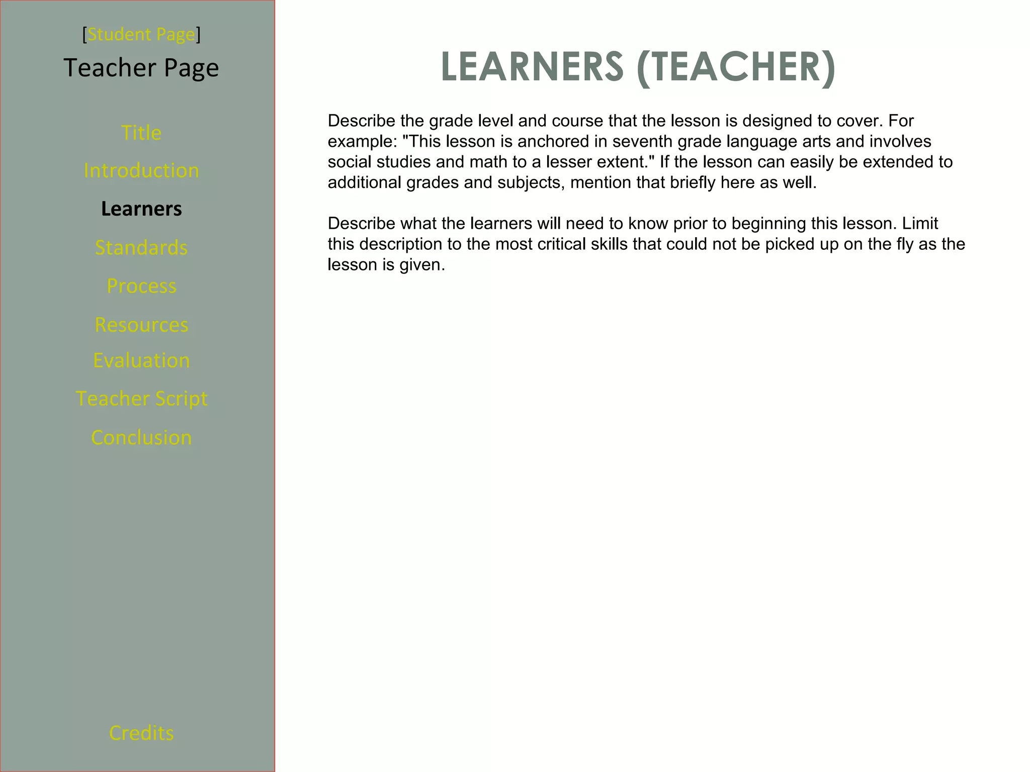 [Student Page]
Teacher Page                     LEARNERS (TEACHER)
                  Describe the grade level and course that the lesson is designed to cover. For
     Title        example: "This lesson is anchored in seventh grade language arts and involves
                  social studies and math to a lesser extent." If the lesson can easily be extended to
 Introduction     additional grades and subjects, mention that briefly here as well.
   Learners
                  Describe what the learners will need to know prior to beginning this lesson. Limit
  Standards       this description to the most critical skills that could not be picked up on the fly as the
                  lesson is given.
   Process
  Resources
  Evaluation
Teacher Script
  Conclusion




    Credits
 