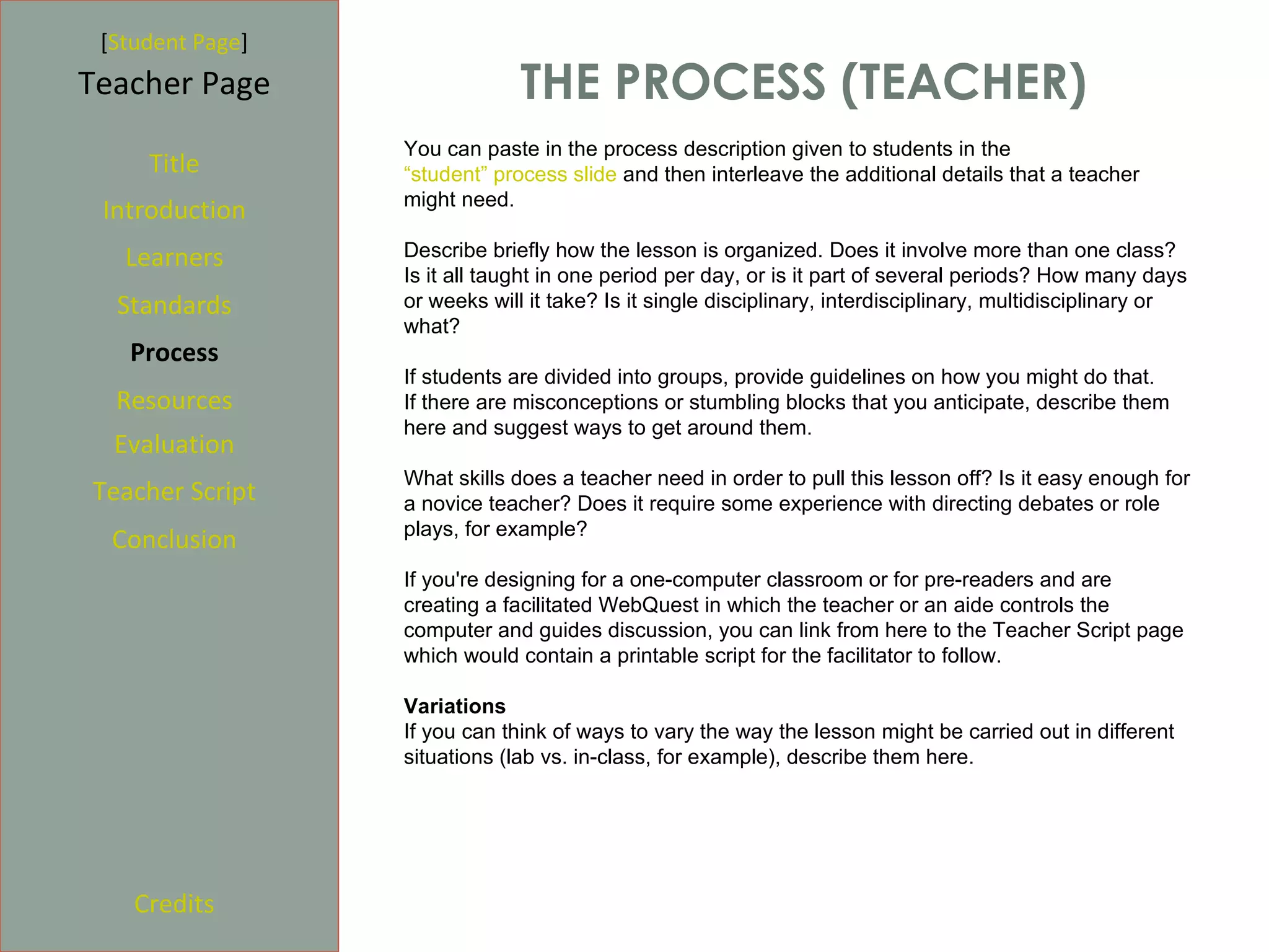 [Student Page]
Teacher Page                   THE PROCESS (TEACHER)
                  You can paste in the process description given to students in the
     Title        “student” process slide and then interleave the additional details that a teacher
                  might need.
 Introduction
   Learners       Describe briefly how the lesson is organized. Does it involve more than one class?
                  Is it all taught in one period per day, or is it part of several periods? How many days
  Standards       or weeks will it take? Is it single disciplinary, interdisciplinary, multidisciplinary or
                  what?
   Process
                  If students are divided into groups, provide guidelines on how you might do that.
  Resources       If there are misconceptions or stumbling blocks that you anticipate, describe them
                  here and suggest ways to get around them.
  Evaluation
                  What skills does a teacher need in order to pull this lesson off? Is it easy enough for
Teacher Script    a novice teacher? Does it require some experience with directing debates or role
                  plays, for example?
  Conclusion
                  If you're designing for a one-computer classroom or for pre-readers and are
                  creating a facilitated WebQuest in which the teacher or an aide controls the
                  computer and guides discussion, you can link from here to the Teacher Script page
                  which would contain a printable script for the facilitator to follow.

                  Variations
                  If you can think of ways to vary the way the lesson might be carried out in different
                  situations (lab vs. in-class, for example), describe them here.




    Credits
 