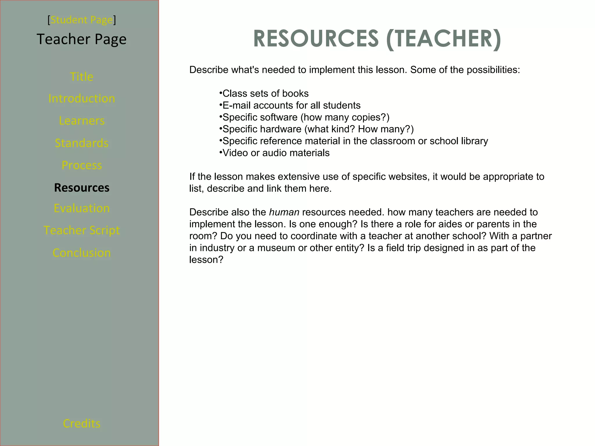 [Student Page]
Teacher Page                    RESOURCES (TEACHER)
                  Describe what's needed to implement this lesson. Some of the possibilities:
     Title
                        •Class sets of books
 Introduction           •E-mail accounts for all students
   Learners             •Specific software (how many copies?)
                        •Specific hardware (what kind? How many?)
  Standards             •Specific reference material in the classroom or school library
                        •Video or audio materials
   Process
                  If the lesson makes extensive use of specific websites, it would be appropriate to
  Resources       list, describe and link them here.

  Evaluation      Describe also the human resources needed. how many teachers are needed to
                  implement the lesson. Is one enough? Is there a role for aides or parents in the
Teacher Script    room? Do you need to coordinate with a teacher at another school? With a partner
                  in industry or a museum or other entity? Is a field trip designed in as part of the
  Conclusion      lesson?




    Credits
 