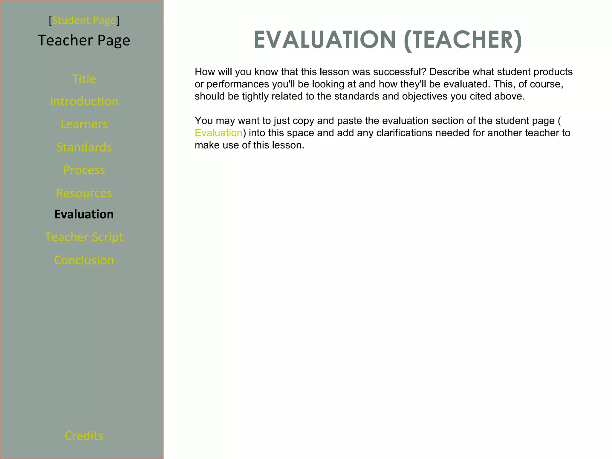 [Student Page]
Teacher Page                   EVALUATION (TEACHER)
                  How will you know that this lesson was successful? Describe what student products
     Title        or performances you'll be looking at and how they'll be evaluated. This, of course,
                  should be tightly related to the standards and objectives you cited above.
 Introduction
   Learners       You may want to just copy and paste the evaluation section of the student page (
                  Evaluation) into this space and add any clarifications needed for another teacher to
  Standards       make use of this lesson.

   Process
  Resources
  Evaluation
Teacher Script
  Conclusion




    Credits
 