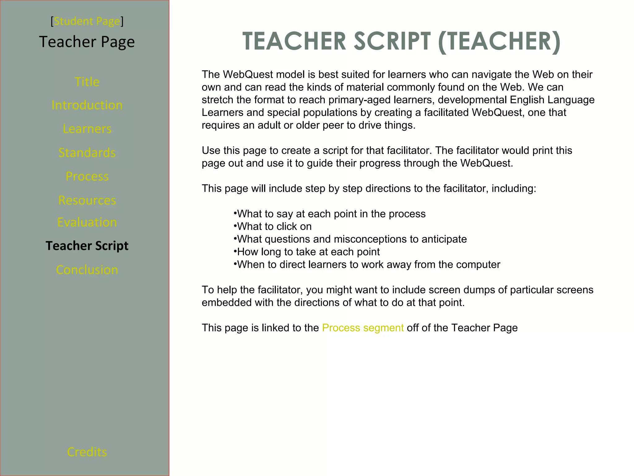[Student Page]
Teacher Page               TEACHER SCRIPT (TEACHER)
                  The WebQuest model is best suited for learners who can navigate the Web on their
     Title        own and can read the kinds of material commonly found on the Web. We can
                  stretch the format to reach primary-aged learners, developmental English Language
 Introduction     Learners and special populations by creating a facilitated WebQuest, one that
   Learners       requires an adult or older peer to drive things.

  Standards       Use this page to create a script for that facilitator. The facilitator would print this
                  page out and use it to guide their progress through the WebQuest.
   Process
                  This page will include step by step directions to the facilitator, including:
  Resources
                         •What to say at each point in the process
  Evaluation             •What to click on
                         •What questions and misconceptions to anticipate
Teacher Script           •How long to take at each point
                         •When to direct learners to work away from the computer
  Conclusion
                  To help the facilitator, you might want to include screen dumps of particular screens
                  embedded with the directions of what to do at that point.

                  This page is linked to the Process segment off of the Teacher Page




    Credits
 