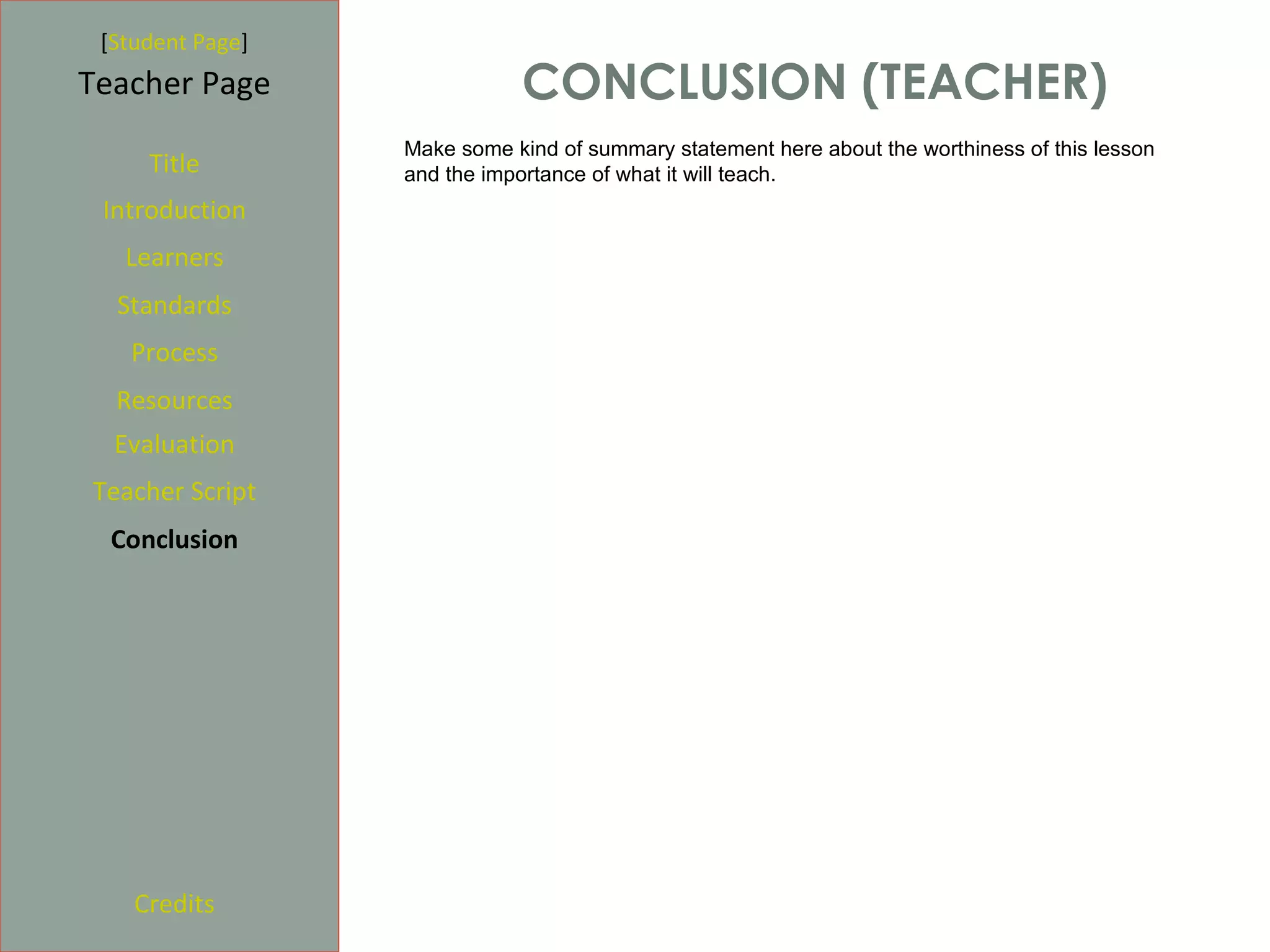 [Student Page]
Teacher Page                 CONCLUSION (TEACHER)
                  Make some kind of summary statement here about the worthiness of this lesson
     Title        and the importance of what it will teach.
 Introduction
   Learners
  Standards
   Process
  Resources
  Evaluation
Teacher Script
  Conclusion




    Credits
 