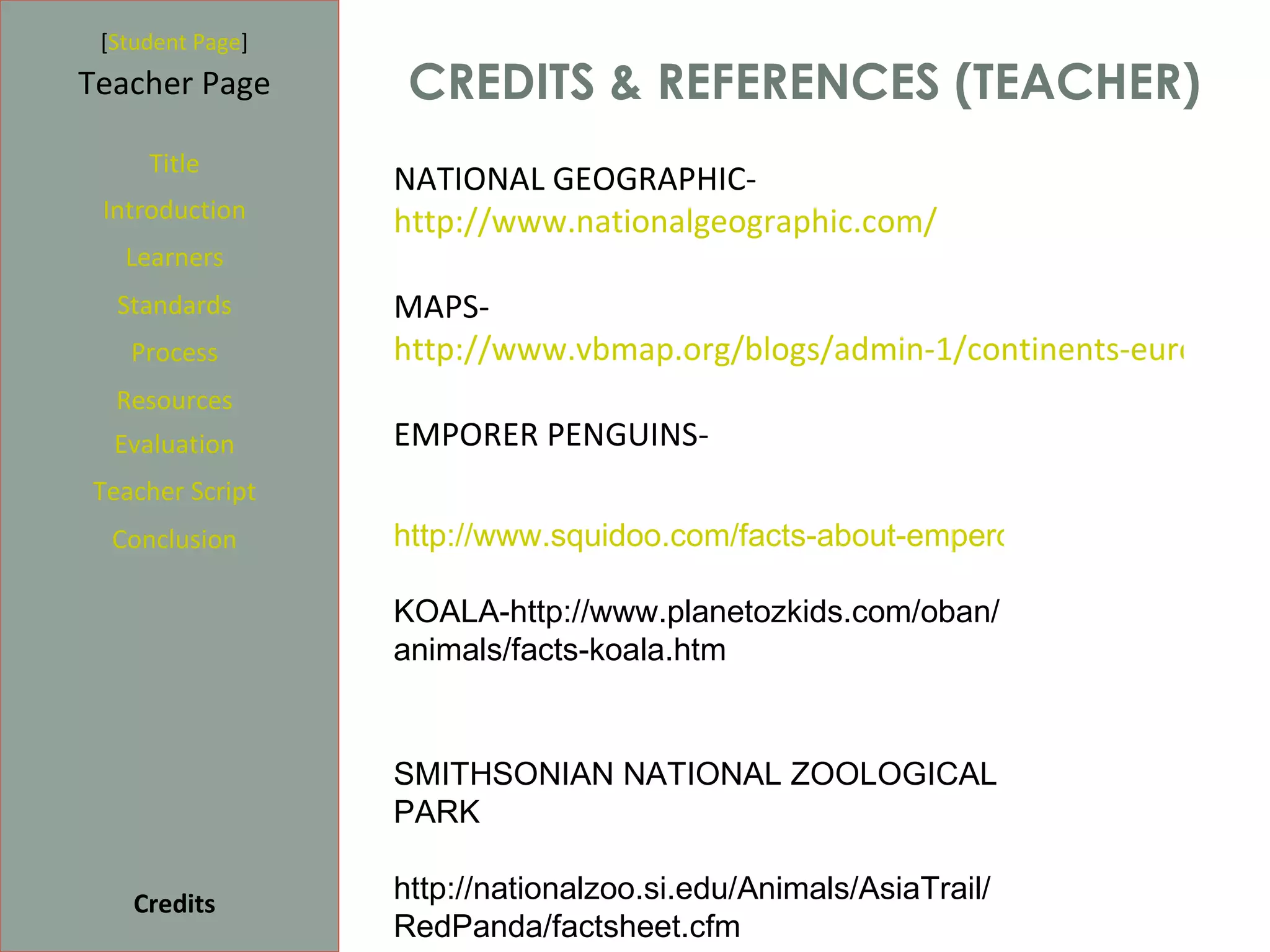 [Student Page]
Teacher Page       CREDITS & REFERENCES (TEACHER)
     Title
                  NATIONAL GEOGRAPHIC-
 Introduction     http://www.nationalgeographic.com/
   Learners
  Standards       MAPS-
   Process        http://www.vbmap.org/blogs/admin-1/continents-europe-7/
  Resources
  Evaluation      EMPORER PENGUINS-
Teacher Script
  Conclusion      http://www.squidoo.com/facts-about-emperor-penguins

                  KOALA-http://www.planetozkids.com/oban/
                  animals/facts-koala.htm


                  SMITHSONIAN NATIONAL ZOOLOGICAL
                  PARK

    Credits       http://nationalzoo.si.edu/Animals/AsiaTrail/
                  RedPanda/factsheet.cfm
 