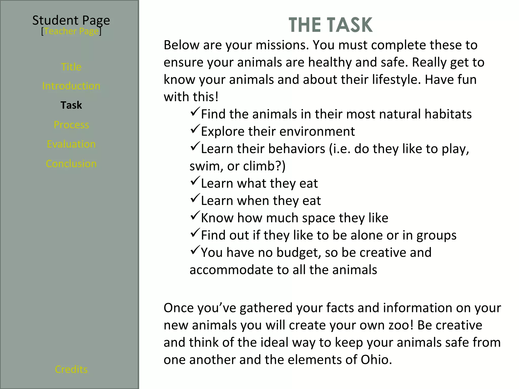 Student Page
 [Teacher Page]                        THE TASK
                  Below are your missions. You must complete these to
     Title        ensure your animals are healthy and safe. Really get to
 Introduction     know your animals and about their lifestyle. Have fun
                  with this!
     Task
                      Find the animals in their most natural habitats
   Process
                      Explore their environment
  Evaluation          Learn their behaviors (i.e. do they like to play,
  Conclusion          swim, or climb?)
                      Learn what they eat
                      Learn when they eat
                      Know how much space they like
                      Find out if they like to be alone or in groups
                      You have no budget, so be creative and
                      accommodate to all the animals

                  Once you’ve gathered your facts and information on your
                  new animals you will create your own zoo! Be creative
                  and think of the ideal way to keep your animals safe from
                  one another and the elements of Ohio.
    Credits
 