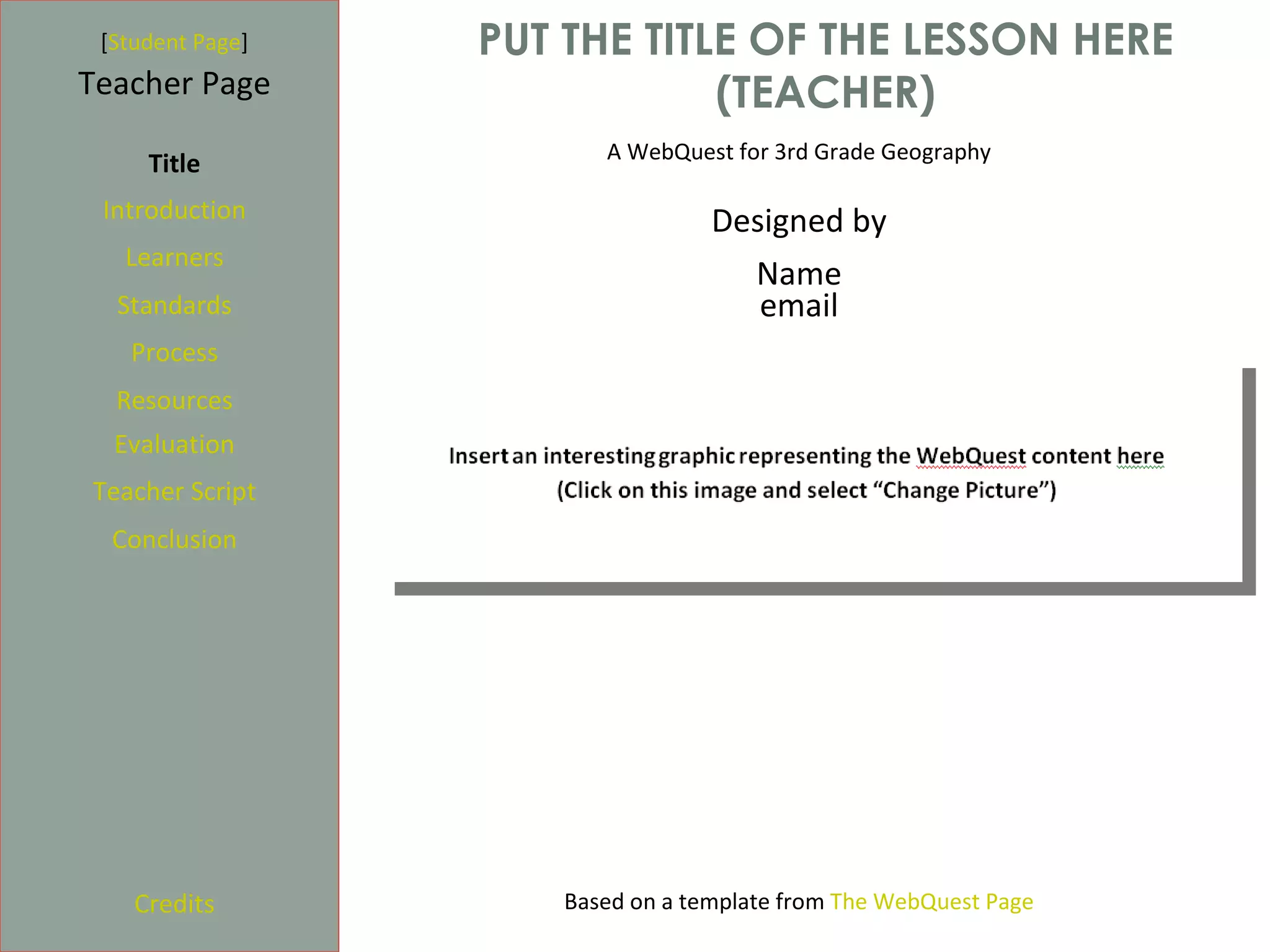 [Student Page]   PUT THE TITLE OF THE LESSON HERE
Teacher Page                  (TEACHER)
                        A WebQuest for 3rd Grade Geography
     Title
 Introduction                     Designed by
   Learners
                                    Name
  Standards                          email
   Process
  Resources
  Evaluation
Teacher Script
  Conclusion




    Credits          Based on a template from The WebQuest Page
 