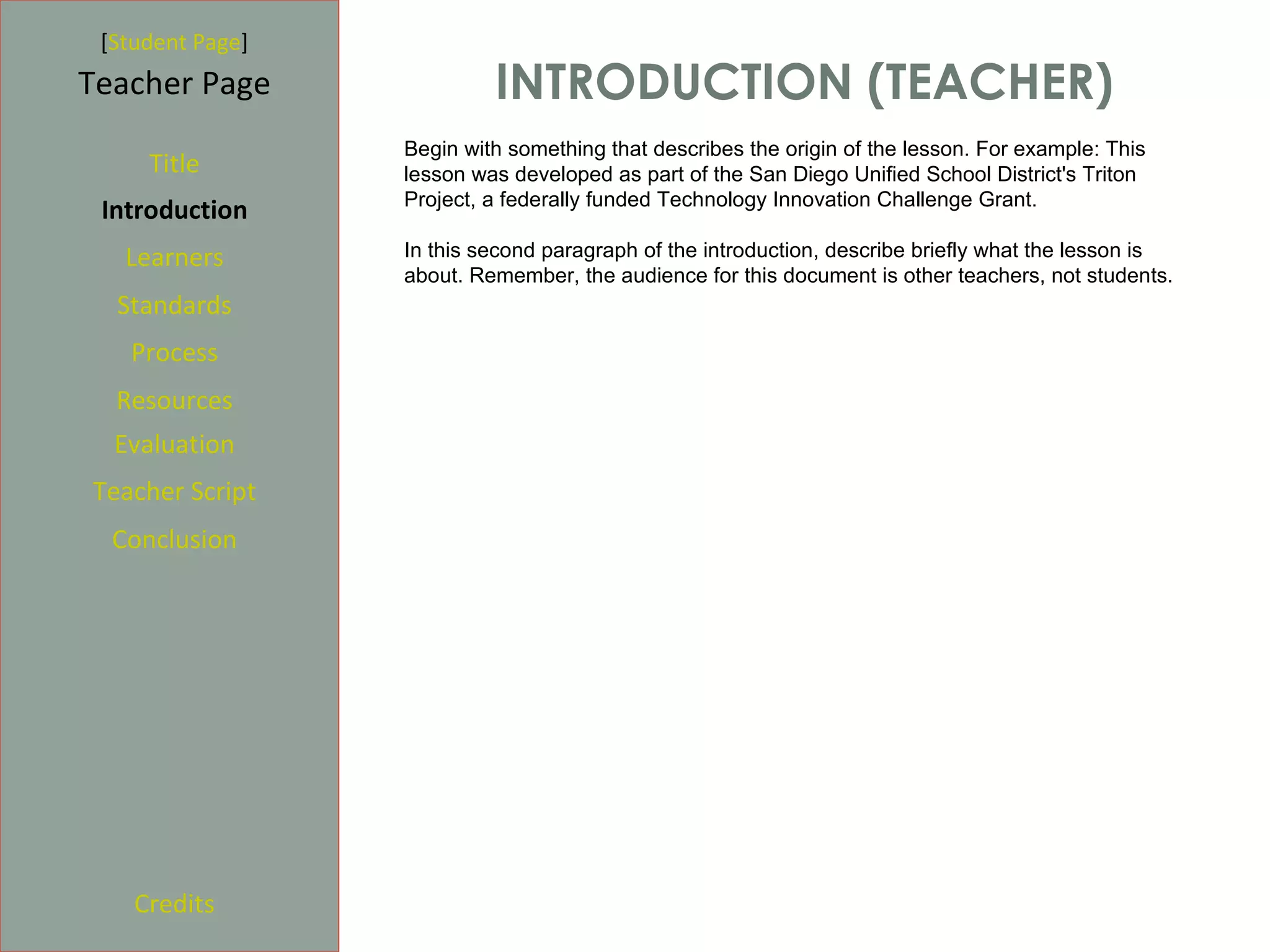 [Student Page]
Teacher Page               INTRODUCTION (TEACHER)
                  Begin with something that describes the origin of the lesson. For example: This
     Title        lesson was developed as part of the San Diego Unified School District's Triton
                  Project, a federally funded Technology Innovation Challenge Grant.
 Introduction
   Learners       In this second paragraph of the introduction, describe briefly what the lesson is
                  about. Remember, the audience for this document is other teachers, not students.
  Standards
   Process
  Resources
  Evaluation
Teacher Script
  Conclusion




    Credits
 