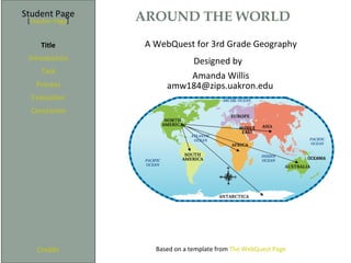 Student Page      AROUND THE WORLD
 [Teacher Page]


     Title         A WebQuest for 3rd Grade Geography
 Introduction               Designed by
     Task
                            Amanda Willis
   Process              amw184@zips.uakron.edu
  Evaluation
  Conclusion




    Credits          Based on a template from The WebQuest Page
 
