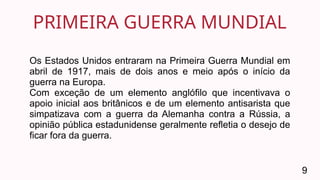 PRIMEIRA GUERRA MUNDIAL
9
Os Estados Unidos entraram na Primeira Guerra Mundial em
abril de 1917, mais de dois anos e meio após o início da
guerra na Europa.
Com exceção de um elemento anglófilo que incentivava o
apoio inicial aos britânicos e de um elemento antisarista que
simpatizava com a guerra da Alemanha contra a Rússia, a
opinião pública estadunidense geralmente refletia o desejo de
ficar fora da guerra.
 
