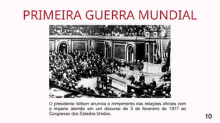 PRIMEIRA GUERRA MUNDIAL
10
O presidente Wilson anuncia o rompimento das relações oficiais com
o imperio alemão em um discurso de 3 de fevereiro de 1917 ao
Congresso dos Estados Unidos.
 