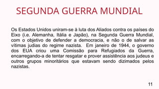 SEGUNDA GUERRA MUNDIAL
11
Os Estados Unidos uniram-se à luta dos Aliados contra os países do
Eixo (i.e. Alemanha, Itália e Japão), na Segunda Guerra Mundial,
com o objetivo de defender a democracia, e não o de salvar as
vítimas judias do regime nazista. Em janeiro de 1944, o governo
dos EUA criou uma Comissão para Refugiados da Guerra,
encarregando-a de tentar resgatar e prover assistência aos judeus e
outros grupos minoritários que estavam sendo dizimados pelos
nazistas.
 
