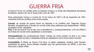 GUERRA FRIA
13
A Guerra Fria foi um conflito entre os Estados Unidos e a União das Repúblicas Socialistas
Soviéticas, desde o fim da 2º Guerra até o ano de 1991.
Essa polarização marcou o mundo de 12 de março de 1947 a 26 de dezembro de 1991,
causando diversos conflitos entre outros países.
Causas: as causas da guerra foram as disputas e os conflitos pós- Segunda Guerra
Mundial, principalmente a divisão do mundo entre duas potências que despontaram: URSS,
socialista e EUA, capitalista.
Fim: O fim da Guerra Fria se deu com a decadência e, consequentemente, o fim da URSS e
da divisão do mundo entre capitalistas e comunistas.
Consequências: As consequências foram: criação de novos países na Ásia e no Leste
Europeu, criação da Otan e estabelecimento do capitalismo como única ordem mundial.
Curiosidade: O Brasil na Guerra Fria ficou no globo capitalista, embora João Goulart,
presidente da época, tenha adotado medidas que nos aproximavam da URSS, o que deu
base para o golpe militar.
 