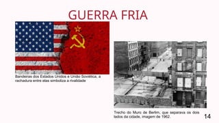 GUERRA FRIA
14
Bandeiras dos Estados Unidos e União Soviética, a
rachadura entre elas simboliza a rivalidade
Trecho do Muro de Berlim, que separava os dois
lados da cidade, imagem de 1962.
 