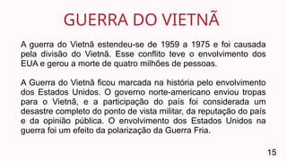 GUERRA DO VIETNÃ
15
A guerra do Vietnã estendeu-se de 1959 a 1975 e foi causada
pela divisão do Vietnã. Esse conflito teve o envolvimento dos
EUA e gerou a morte de quatro milhões de pessoas.
A Guerra do Vietnã ficou marcada na história pelo envolvimento
dos Estados Unidos. O governo norte-americano enviou tropas
para o Vietnã, e a participação do país foi considerada um
desastre completo do ponto de vista militar, da reputação do país
e da opinião pública. O envolvimento dos Estados Unidos na
guerra foi um efeito da polarização da Guerra Fria.
 