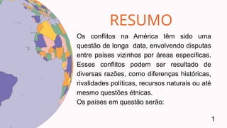 RESUMO
Os conflitos na América têm sido uma
questão de longa data, envolvendo disputas
entre países vizinhos por áreas específicas.
Esses conflitos podem ser resultado de
diversas razões, como diferenças históricas,
rivalidades políticas, recursos naturais ou até
mesmo questões étnicas.
Os países em questão serão:
1
 