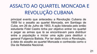 ASSALTO AO QUARTEL MONCADA E
REVOLUÇÃO CUBANA
21
principal evento que antecedeu a Revolução Cubana de
1959 foi o assalto ao quartel Moncada, em Santiago de
Cuba, em 26 de Julho de 1953. A ação liderada pelo então
estudante Fidel Castro tinha por objetivo entrar no quartel
e pegar as armas que lá se encontravam para distribuir
entre a população e iniciar uma ação para destituir o
general Fulgencia Batista. Por ter dado início a Revolução,
a data do assalto ao quartel Moncada e conhecida como o
Dia da Rebeldia Nacional.
 