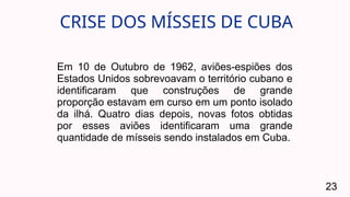 CRISE DOS MÍSSEIS DE CUBA
23
Em 10 de Outubro de 1962, aviões-espiões dos
Estados Unidos sobrevoavam o território cubano e
identificaram que construções de grande
proporção estavam em curso em um ponto isolado
da ilhá. Quatro dias depois, novas fotos obtidas
por esses aviões identificaram uma grande
quantidade de mísseis sendo instalados em Cuba.
 
