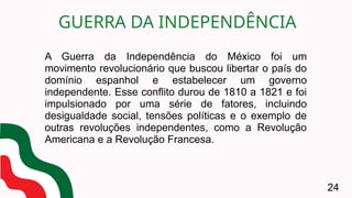A Guerra da Independência do México foi um
movimento revolucionário que buscou libertar o país do
domínio espanhol e estabelecer um governo
independente. Esse conflito durou de 1810 a 1821 e foi
impulsionado por uma série de fatores, incluindo
desigualdade social, tensões políticas e o exemplo de
outras revoluções independentes, como a Revolução
Americana e a Revolução Francesa.
GUERRA DA INDEPENDÊNCIA
24
 