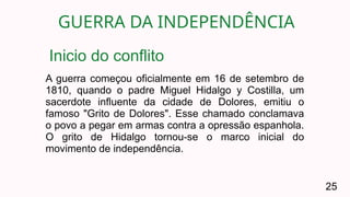 GUERRA DA INDEPENDÊNCIA
25
A guerra começou oficialmente em 16 de setembro de
1810, quando o padre Miguel Hidalgo y Costilla, um
sacerdote influente da cidade de Dolores, emitiu o
famoso "Grito de Dolores". Esse chamado conclamava
o povo a pegar em armas contra a opressão espanhola.
O grito de Hidalgo tornou-se o marco inicial do
movimento de independência.
Inicio do conflito
 