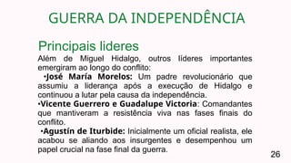 GUERRA DA INDEPENDÊNCIA
26
Além de Miguel Hidalgo, outros líderes importantes
emergiram ao longo do conflito:
•José María Morelos: Um padre revolucionário que
assumiu a liderança após a execução de Hidalgo e
continuou a lutar pela causa da independência.
•Vicente Guerrero e Guadalupe Victoria: Comandantes
que mantiveram a resistência viva nas fases finais do
conflito.
•Agustín de Iturbide: Inicialmente um oficial realista, ele
acabou se aliando aos insurgentes e desempenhou um
papel crucial na fase final da guerra.
Principais lideres
 
